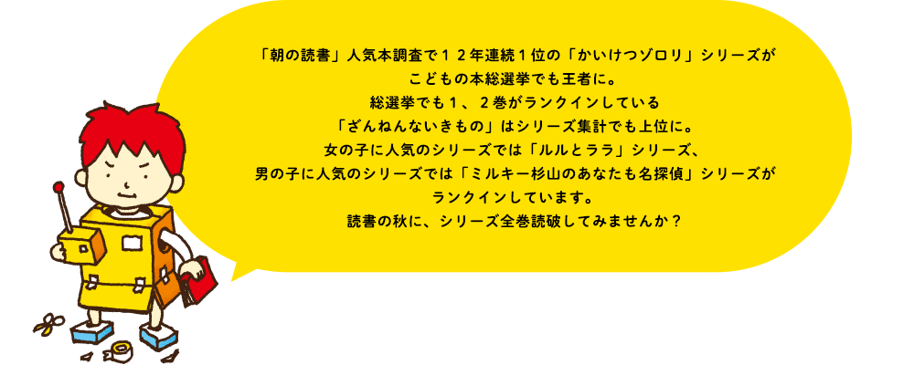 「朝の読書」人気本調査で１２年連続１位の「かいけつゾロリ」シリーズがこどもの本総選挙でも王者に。総選挙でも１、２巻がランクインしている「ざんねんないきもの」はシリーズ集計でも上位に。女の子に人気のシリーズでは「ルルとララ」シリーズ、男の子に人気のシリーズでは「ミルキー杉山のあなたも名探偵」シリーズがランクインしています。読書の秋に、シリーズ全巻読破してみませんか？