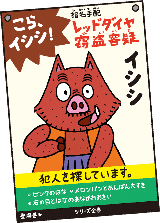 こら、イイシ! 指名手配(しめいてはい) レッドダイヤ窃盗容疑(せっとうようぎ) イシシ 犯人を探しています。 ・ピンクのはな ・メロンパンとあんぱん大すき ・右の目とはなのあながおおきい 登場巻 シリーズ全巻